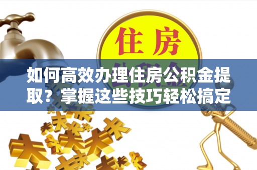 神湾如何高效办理住房公积金提取？掌握这些技巧轻松搞定