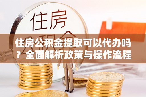 神湾住房公积金提取可以代办吗？全面解析政策与操作流程