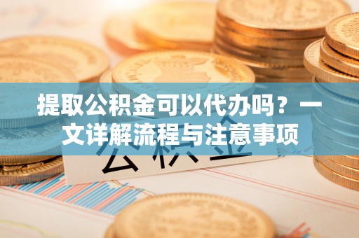 神湾提取公积金可以代办吗？一文详解流程与注意事项