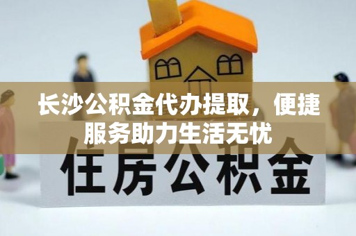 神湾长沙公积金代办提取，便捷服务助力生活无忧