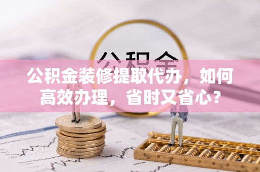 神湾公积金装修提取代办，如何高效办理，省时又省心？