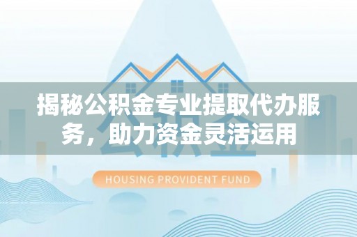 神湾揭秘公积金专业提取代办服务，助力资金灵活运用