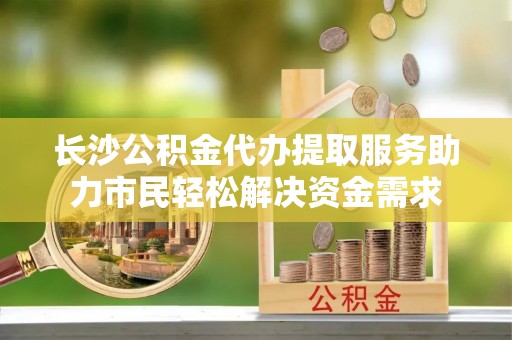 神湾长沙公积金代办提取服务助力市民轻松解决资金需求