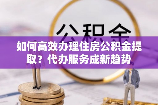 神湾如何高效办理住房公积金提取？代办服务成新趋势