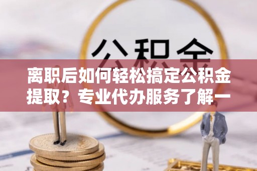 神湾离职后如何轻松搞定公积金提取？专业代办服务了解一下