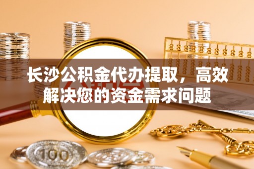 神湾长沙公积金代办提取，高效解决您的资金需求问题