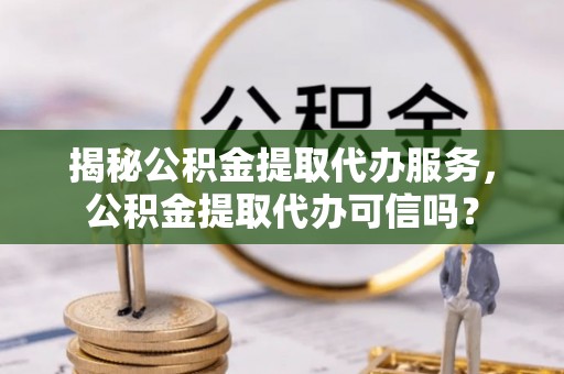 神湾揭秘公积金提取代办服务，公积金提取代办可信吗？