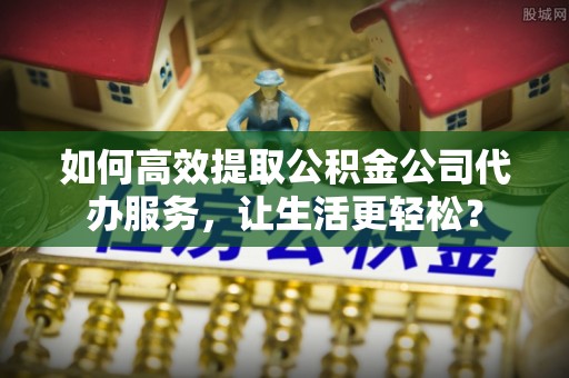 神湾如何高效提取公积金公司代办服务，让生活更轻松？