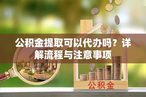 神湾公积金提取可以代办吗？详解流程与注意事项