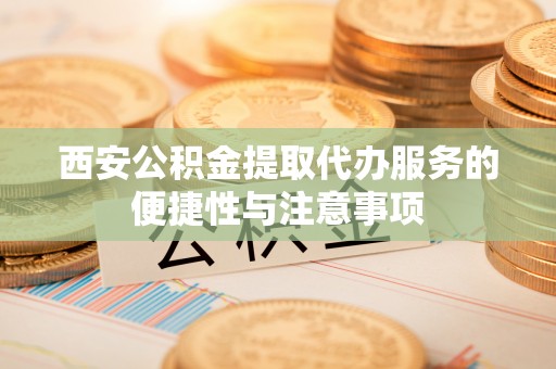 神湾西安公积金提取代办服务的便捷性与注意事项