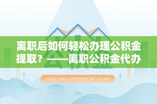 神湾离职后如何轻松办理公积金提取？——离职公积金代办提取服务详解