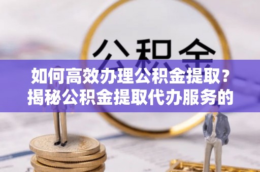 神湾如何高效办理公积金提取？揭秘公积金提取代办服务的优势与注意事项