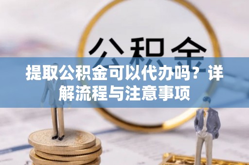 神湾提取公积金可以代办吗？详解流程与注意事项