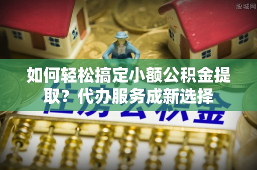 神湾如何轻松搞定小额公积金提取？代办服务成新选择