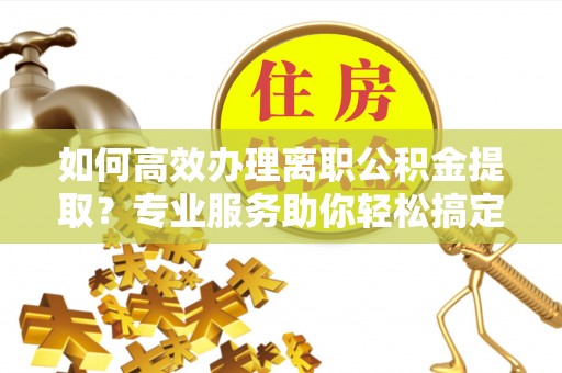 神湾如何高效办理离职公积金提取？专业服务助你轻松搞定