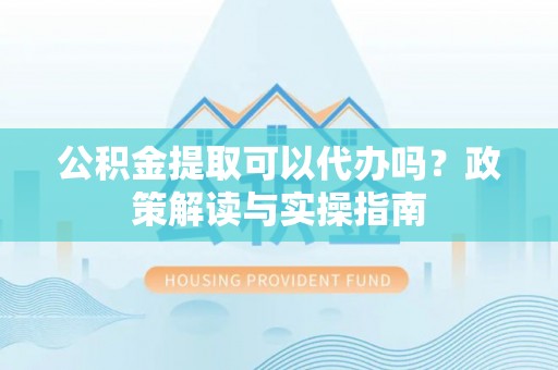 神湾公积金提取可以代办吗？政策解读与实操指南