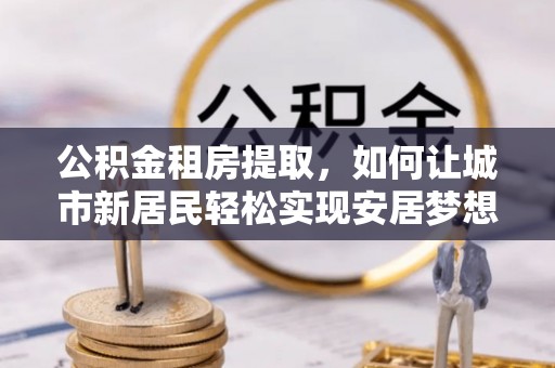 神湾公积金租房提取，如何让城市新居民轻松实现安居梦想