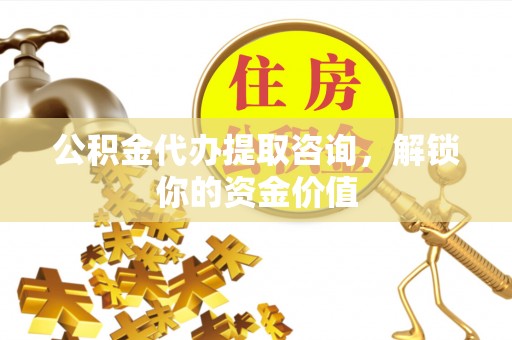 神湾公积金代办提取咨询，解锁你的资金价值