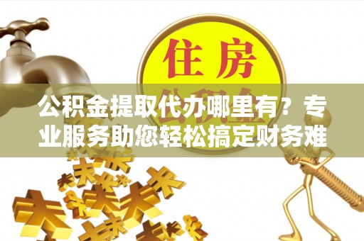 神湾公积金提取代办哪里有？专业服务助您轻松搞定财务难题