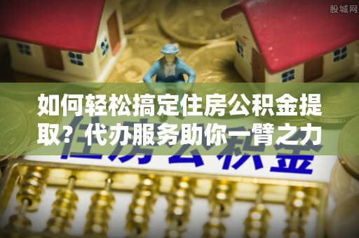 神湾如何轻松搞定住房公积金提取？代办服务助你一臂之力