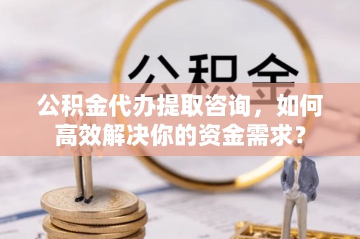 神湾公积金代办提取咨询，如何高效解决你的资金需求？