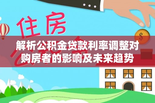 神湾解析公积金贷款利率调整对购房者的影响及未来趋势