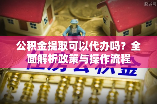 神湾公积金提取可以代办吗？全面解析政策与操作流程
