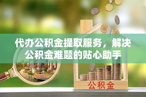 神湾代办公积金提取服务，解决公积金难题的贴心助手