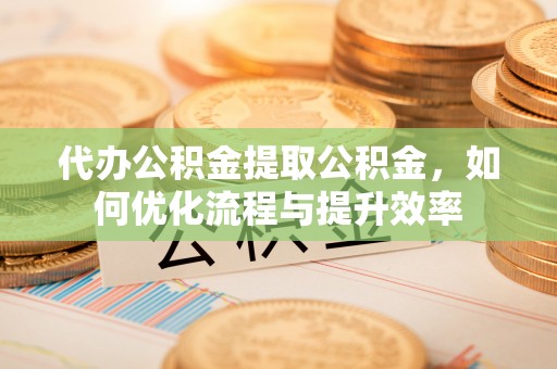 神湾代办公积金提取公积金，如何优化流程与提升效率