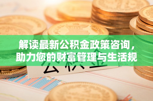 神湾解读最新公积金政策咨询，助力您的财富管理与生活规划