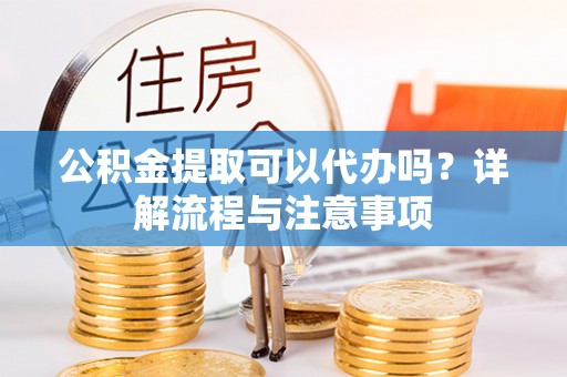 神湾公积金提取可以代办吗？详解流程与注意事项