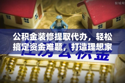 神湾公积金装修提取代办，轻松搞定资金难题，打造理想家居
