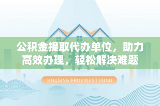 神湾公积金提取代办单位，助力高效办理，轻松解决难题