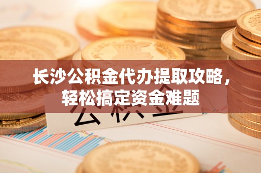 神湾长沙公积金代办提取攻略，轻松搞定资金难题