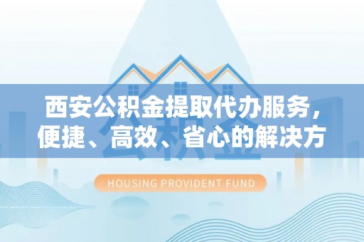 神湾西安公积金提取代办服务，便捷、高效、省心的解决方案