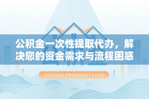 神湾公积金一次性提取代办，解决您的资金需求与流程困惑