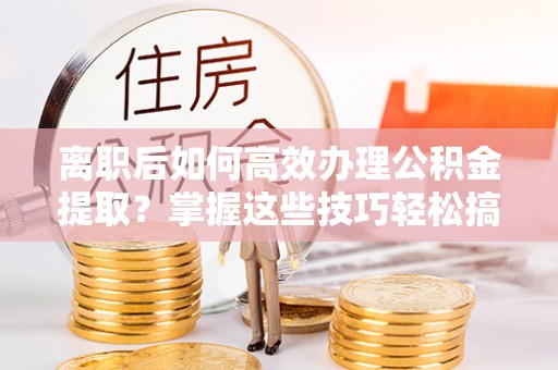 神湾离职后如何高效办理公积金提取？掌握这些技巧轻松搞定