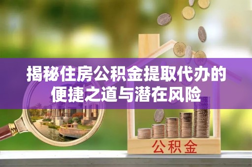 神湾揭秘住房公积金提取代办的便捷之道与潜在风险