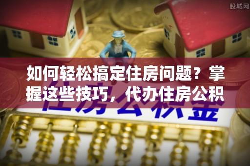 神湾如何轻松搞定住房问题？掌握这些技巧，代办住房公积金提取不再难