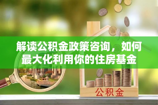 神湾解读公积金政策咨询，如何最大化利用你的住房基金