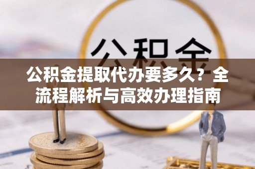 神湾公积金提取代办要多久？全流程解析与高效办理指南