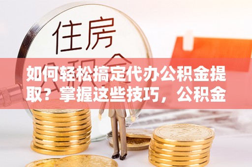 神湾如何轻松搞定代办公积金提取？掌握这些技巧，公积金到手不是梦！