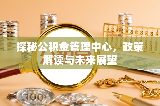 神湾探秘公积金管理中心，政策解读与未来展望