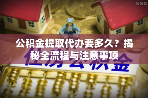 神湾公积金提取代办要多久？揭秘全流程与注意事项