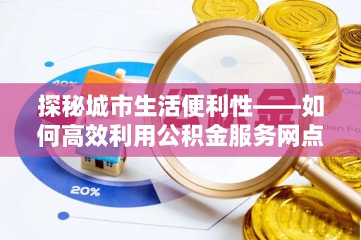 神湾探秘城市生活便利性——如何高效利用公积金服务网点查询工具