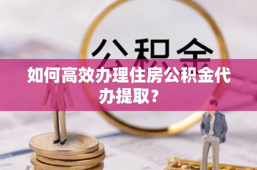 神湾如何高效办理住房公积金代办提取？
