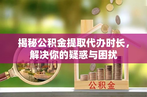 神湾揭秘公积金提取代办时长，解决你的疑惑与困扰