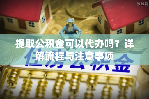 神湾提取公积金可以代办吗？详解流程与注意事项