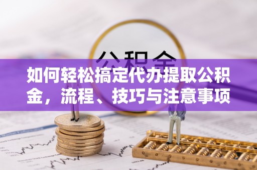 神湾如何轻松搞定代办提取公积金，流程、技巧与注意事项全解析