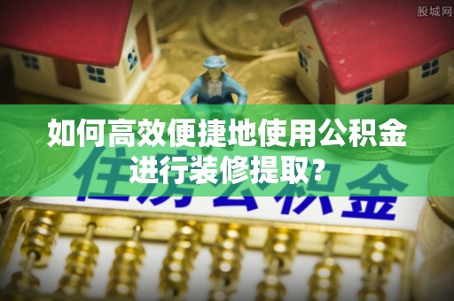 神湾如何高效便捷地使用公积金进行装修提取？